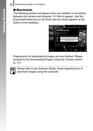 30    Downloading Images to a Computer


                         Macintosh
Getting Started


                       The following window will appear when you establish a connection
                       between the camera and computer. If it fails to appear, click the
                       [CameraWindow] icon on the Dock (the bar which appears at the
                       bottom of the desktop).




                       Preparations for downloading images are now finished. Please
                       proceed to the Downloading Images Using the Camera section
                       (p. 31).

                          Please refer to the Software Starter Guide regarding how to
                          download images using the computer.
 