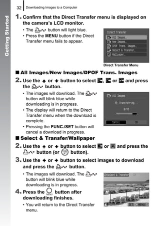 32    Downloading Images to a Computer


                  1. Confirm that the Direct Transfer menu is displayed on
Getting Started


                       the camera’s LCD monitor.
                       • The        button will light blue.
                       • Press the MENU button if the Direct
                         Transfer menu fails to appear.




                                                                  Direct Transfer Menu

                    All Images/New Images/DPOF Trans. Images
                  2. Use the         or   button to select        ,    or     and press
                       the          button.
                       • The images will download. The
                         button will blink blue while
                         downloading is in progress.
                       • The display will return to the Direct
                         Transfer menu when the download is
                         complete.
                       • Pressing the FUNC./SET button will
                         cancel a download in progress.
                    Select & Transfer/Wallpaper
                  2. Use the       or    button to select         or     and press the
                              button (or     button).
                  3. Use the      or         button to select images to download
                       and press the             button.
                       • The images will download. The
                         button will blink blue while
                         downloading is in progress.
                  4. Press the     button after
                       downloading finishes.
                       • You will return to the Direct Transfer
                         menu.
 
