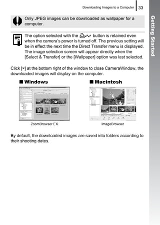 Downloading Images to a Computer   33




                                                                              Getting Started
       Only JPEG images can be downloaded as wallpaper for a
       computer.

       The option selected with the           button is retained even
       when the camera’s power is turned off. The previous setting will
       be in effect the next time the Direct Transfer menu is displayed.
       The image selection screen will appear directly when the
       [Select & Transfer] or the [Wallpaper] option was last selected.

Click [×] at the bottom right of the window to close CameraWindow, the
downloaded images will display on the computer.
       Windows                               Macintosh




          ZoomBrowser EX                         ImageBrowser


By default, the downloaded images are saved into folders according to
their shooting dates.
 