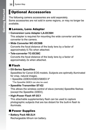 Getting Started   36    System Map



                    Optional Accessories
                  The following camera accessories are sold separately.
                  Some accessories are not sold in some regions, or may no longer be
                  available.

                     Lenses, Lens Adapter
                  • Conversion Lens Adapter LA-DC58H
                    This adapter is required for mounting the wide converter and tele-
                    converter to the camera.
                  • Wide Converter WC-DC58B
                    Converts the focal distance of the body lens by a factor of
                    approximately 0.75x when attached.
                  • Tele-converter TC-DC58C
                    Converts the focal distance of the body lens by a factor of
                    approximately 2x when attached.

                     Flash
                  • EX-Series Speedlites
                    Speedlites for Canon EOS models. Subjects are optimally illuminated
                    for crisp, natural images.
                    • Speedlite 220EX/430EX/580EX II*
                     *The Speedlite 580EX can also be used.
                  • Speedlite Transmitter ST-E2
                    This allows the wireless control of slave (remote) Speedlite flashes
                    (except the Speedlite 220EX).
                  • High-Power Flash HF-DC1
                    This attachable supplementary flash can be used to capture
                    photographic subjects that are too distant for the built-in flash to
                    illuminate.

                     Power Supplies
                  • Battery Pack NB-2LH
                    Rechargeable lithium ion battery.
 