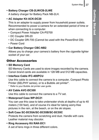 System Map   37

• Battery Charger CB-2LW/CB-2LWE




                                                                          Getting Started
  A battery charger for Battery Pack NB-2LH.
• AC Adapter Kit ACK-DC20
  This is an adapter to supply power from household power outlets.
  Recommended to power a camera for an extended period of time or
  when connecting to a computer.
  • Compact Power Adapter CA-PS700
  • DC Coupler DR-20
  • DC Coupler DR-700 (Cannot be used with the PowerShot G9)
  • Power Cord
• Car Battery Charger CBC-NB2
  Allows you to charge your camera’s battery from the cigarette lighter
  socket of your car.

Other Accessories
• SD Memory Card
  SD Memory Cards are used to store images recorded by the camera.
  Canon brand cards are available in 128 MB and 512 MB capacities.
• Interface Cable IFC-400PCU
  Use this cable to connect the camera to a computer, Compact Photo
  Printer (SELPHY series), or to a Bubble Jet printer*.
 * Refer to your Bubble Jet printer user guide.

• AV Cable AVC-DC300
  Use this cable to connect the camera to a TV set.
• Waterproof Case WP-DC21
  You can use this case to take underwater shots at depths of up to 40
  meters (130 feet), and of course it’s ideal for taking worry-free
  pictures in the rain, at the beach, or on the ski slopes.
• Soft Case SC-DC55A/SC-DC55B/SC-DC55C
  Protects the camera from scratching and dust. Handle with care.
  Leather material may discolor.
• Ring Accessory Kit RAK-DC1
  A set of lens rings in three different colors.
 