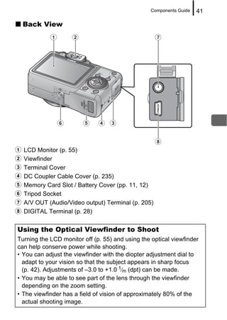Components Guide   41

  Back View




a LCD Monitor (p. 55)
b Viewfinder
c Terminal Cover
d DC Coupler Cable Cover (p. 235)
e Memory Card Slot / Battery Cover (pp. 11, 12)
f Tripod Socket
g A/V OUT (Audio/Video output) Terminal (p. 205)
h DIGITAL Terminal (p. 28)

Using the Optical Viewfinder to Shoot
Turning the LCD monitor off (p. 55) and using the optical viewfinder
can help conserve power while shooting.
• You can adjust the viewfinder with the diopter adjustment dial to
  adapt to your vision so that the subject appears in sharp focus
  (p. 42). Adjustments of –3.0 to +1.0 1⁄m (dpt) can be made.
• You may be able to see part of the lens through the viewfinder
  depending on the zoom setting.
• The viewfinder has a field of vision of approximately 80% of the
  actual shooting image.
 