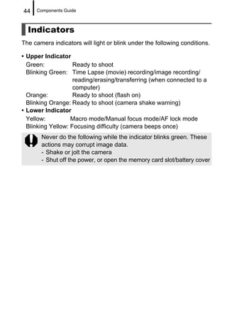 44   Components Guide



  Indicators
The camera indicators will light or blink under the following conditions.

• Upper Indicator
  Green:            Ready to shoot
  Blinking Green: Time Lapse (movie) recording/image recording/
                    reading/erasing/transferring (when connected to a
                    computer)
  Orange:           Ready to shoot (flash on)
  Blinking Orange: Ready to shoot (camera shake warning)
• Lower Indicator
  Yellow:          Macro mode/Manual focus mode/AF lock mode
  Blinking Yellow: Focusing difficulty (camera beeps once)
       Never do the following while the indicator blinks green. These
       actions may corrupt image data.
       - Shake or jolt the camera
       - Shut off the power, or open the memory card slot/battery cover
 
