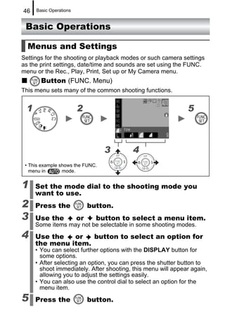 46   Basic Operations


 Basic Operations

  Menus and Settings
Settings for the shooting or playback modes or such camera settings
as the print settings, date/time and sounds are set using the FUNC.
menu or the Rec., Play, Print, Set up or My Camera menu.
       Button (FUNC. Menu)
This menu sets many of the common shooting functions.


 1                      2                                     5



                                  3      4
 • This example shows the FUNC.
   menu in       mode.


1    Set the mode dial to the shooting mode you
     want to use.
2    Press the               button.
3    Use the            or     button to select a menu item.
     Some items may not be selectable in some shooting modes.
4    Use the   or   button to select an option for
     the menu item.
     • You can select further options with the DISPLAY button for
       some options.
     • After selecting an option, you can press the shutter button to
       shoot immediately. After shooting, this menu will appear again,
       allowing you to adjust the settings easily.
     • You can also use the control dial to select an option for the
       menu item.
5    Press the               button.
 