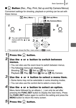Basic Operations   47

          Button (Rec., Play, Print, Set up and My Camera Menus)
Convenient settings for shooting, playback or printing can be set with
these menus.
                        (Rec.) Menu                (Set up) Menu

                                                   (My Camera) Menu


    1                                                           5



    2     You can switch between
          menus with the
          button.
                            or
                                     3         4

  • This example shows the Rec. menu when in       mode.

1       Press the            button.
2       Use the         or         button to switch between
        menus.
        • You can also use the zoom lever to switch between menus.
        • The following menus are displayed.
          Shooting:     Rec. /   Set up /    My Camera
          Playback:     Play /   Print /  Set up /    My Camera

3       Use the         or         button to select a menu item.
        • Some items may not be selectable in some shooting modes.
        • You can also use the control dial to select a menu item.

4       Use the         or         button to select an option.
        Menu items followed by an ellipsis (...) can only be set after
        pressing the FUNC./SET button to display the next menu. Press
        the FUNC./SET button again to confirm the setting and press the
        MENU button to return the menu screen.

5       Press the            button.
 