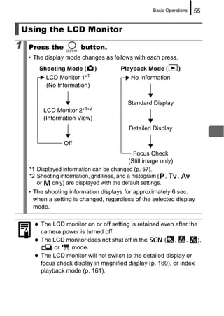 Basic Operations   55


Using the LCD Monitor

1   Press the            button.
    • The display mode changes as follows with each press.
        Shooting Mode (       )          Playback Mode (         )
          LCD Monitor 1*1                    No Information
          (No Information)

                                            Standard Display
         LCD Monitor 2*1*2
         (Information View)
                                            Detailed Display

                  Off
                                              Focus Check
                                            (Still image only)
    *1 Displayed information can be changed (p. 57).
    *2 Shooting information, grid lines, and a histogram ( ,     ,
       or    only) are displayed with the default settings.
    • The shooting information displays for approximately 6 sec.
      when a setting is changed, regardless of the selected display
      mode.

        The LCD monitor on or off setting is retained even after the
        camera power is turned off.
        The LCD monitor does not shut off in the       ( ,      ,    ),
             or    mode.
        The LCD monitor will not switch to the detailed display or
        focus check display in magnified display (p. 160), or index
        playback mode (p. 161).
 