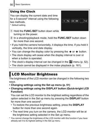 56     Basic Operations


 Using the Clock
 You can display the current date and time
 for a 5-second* interval using the following
 two methods.
 * Default setting.

 a Hold the FUNC./SET button down while
     turning on the power.
 b In a shooting/playback mode, hold the FUNC./SET button down
      for more than one second.
 • If you hold the camera horizontally, it displays the time. If you hold it
   vertically, the time and date display.
 • You can change the display color by pressing the         or     button.
 • The clock display will cease when the display interval is over or
   when a button is operated.
 • The clock’s display interval can be changed in the        menu (p. 52).
 • The clock cannot be displayed in the index playback (p. 161).


  LCD Monitor Brightness
The brightness of the LCD monitor can be changed in the following two
ways.
• Changing settings using the Set up menu (p. 51)
• Changing settings using the DISPLAY button (Quick-bright LCD
  Function)
  You can set the LCD monitor to the brightest setting regardless of the
  option selected in the Set up menu by pressing the DISPLAY button
  for more than one second*.
  • To restore the previous brightness setting, press the DISPLAY
    button for more than one second again.
  • The next time you turn on the camera, the LCD monitor will be at
    the brightness setting selected in the Set up menu.
* You cannot change the brightness of the LCD monitor with this function if you have
  already set it to its highest setting in the Set up menu.
 