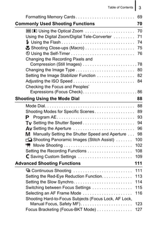 Table of Contents      3

    Formatting Memory Cards . . . . . . . . . . . . . . . . . . . . . . . . . 69
Commonly Used Shooting Functions                                                       70
           Using the Optical Zoom . . . . . . . . . . . . . . . . . . . . . 70
    Using the Digital Zoom/Digital Tele-Converter . . . . . . . . . 71
      Using the Flash . . . . . . . . . . . . . . . . . . . . . . . . . . . . . . . 74
      Shooting Close-ups (Macro) . . . . . . . . . . . . . . . . . . . . . 75
      Using the Self-Timer . . . . . . . . . . . . . . . . . . . . . . . . . . . 76
    Changing the Recording Pixels and
      Compression (Still Images) . . . . . . . . . . . . . . . . . . . . . . . 78
    Changing the Image Type . . . . . . . . . . . . . . . . . . . . . . . . . 80
    Setting the Image Stabilizer Function . . . . . . . . . . . . . . . . 82
    Adjusting the ISO Speed . . . . . . . . . . . . . . . . . . . . . . . . . . 84
    Checking the Focus and Peoples’
      Expressions (Focus Check) . . . . . . . . . . . . . . . . . . . . . . . 86
Shooting Using the Mode Dial                                                           88
    Mode Dial. . . . . . . . . . . . . . . . . . . . . . . . . . . . . . . . . . . . . . 88
    Shooting Modes for Specific Scenes . . . . . . . . . . . . . . . . . 89
        Program AE. . . . . . . . . . . . . . . . . . . . . . . . . . . . . . . . . 93
        Setting the Shutter Speed . . . . . . . . . . . . . . . . . . . . . . 94
        Setting the Aperture . . . . . . . . . . . . . . . . . . . . . . . . . . 96
        Manually Setting the Shutter Speed and Aperture . . . 98
        Shooting Panoramic Images (Stitch Assist) . . . . . . . 100
        Movie Shooting . . . . . . . . . . . . . . . . . . . . . . . . . . . . . 102
    Setting the Recording Functions . . . . . . . . . . . . . . . . . . . 108
      Saving Custom Settings . . . . . . . . . . . . . . . . . . . . . . . 109
Advanced Shooting Functions                                                          111
       Continuous Shooting . . . . . . . . . . . . . . . . . . . . . . . . .         111
    Setting the Red-Eye Reduction Function. . . . . . . . . . . . .                  113
    Setting the Slow Synchro. . . . . . . . . . . . . . . . . . . . . . . . .        114
    Switching between Focus Settings . . . . . . . . . . . . . . . . .               115
    Selecting an AF Frame Mode . . . . . . . . . . . . . . . . . . . . .             116
    Shooting Hard-to-Focus Subjects (Focus Lock, AF Lock,
      Manual Focus, Safety MF). . . . . . . . . . . . . . . . . . . . . .            123
    Focus Bracketing (Focus-BKT Mode) . . . . . . . . . . . . . . .                  127
 