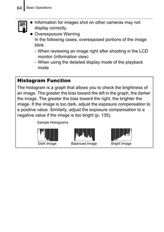 64   Basic Operations



          Information for images shot on other cameras may not
          display correctly.
          Overexposure Warning
          In the following cases, overexposed portions of the image
          blink.
          - When reviewing an image right after shooting in the LCD
            monitor (information view)
          - When using the detailed display mode of the playback
            mode

Histogram Function
The histogram is a graph that allows you to check the brightness of
an image. The greater the bias toward the left in the graph, the darker
the image. The greater the bias toward the right, the brighter the
image. If the image is too dark, adjust the exposure compensation to
a positive value. Similarly, adjust the exposure compensation to a
negative value if the image is too bright (p. 135).
           Sample Histograms




            Dark Image         Balanced Image     Bright Image
 