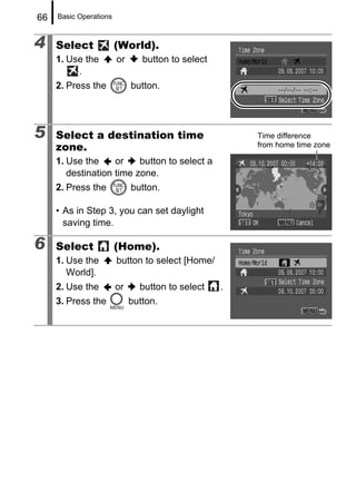 66   Basic Operations



4    Select             (World).
     1. Use the         or      button to select
          .
     2. Press the            button.




5    Select a destination time                         Time difference
     zone.                                             from home time zone

     1. Use the     or    button to select a
        destination time zone.
     2. Press the            button.

     • As in Step 3, you can set daylight
       saving time.

6    Select             (Home).
     1. Use the         button to select [Home/
        World].
     2. Use the         or     button to select    .
     3. Press the            button.
 