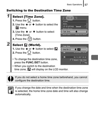 Basic Operations   67

Switching to the Destination Time Zone

1   Select [Time Zone].
    1. Press the        button.
    2. Use the  or        button to select the
          menu.
    3. Use the    or       button to select
       [Time Zone].
    4. Press the        button.

2   Select         (World).
    1. Use the     or     button to select    .
    2. Press the        button.

    • To change the destination time zone,
      press the FUNC./SET button.
    • When you switch to the destination
      time zone,    will display on the LCD monitor.


      If you do not select a home time zone beforehand, you cannot
      configure the destination time.

      If you change the date and time when the destination time zone
      is selected, the home time zone date and time will also change
      automatically.
 