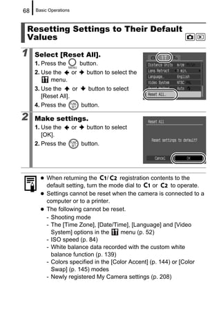 68   Basic Operations



 Resetting Settings to Their Default
 Values

1    Select [Reset All].
     1. Press the            button.
     2. Use the  or            button to select the
           menu.
     3. Use the      or         button to select
        [Reset All].
     4. Press the            button.

2    Make settings.
     1. Use the         or     button to select
        [OK].
     2. Press the            button.




          When returning the       /   registration contents to the
          default setting, turn the mode dial to     or    to operate.
          Settings cannot be reset when the camera is connected to a
          computer or to a printer.
          The following cannot be reset.
          - Shooting mode
          - The [Time Zone], [Date/Time], [Language] and [Video
            System] options in the     menu (p. 52)
          - ISO speed (p. 84)
          - White balance data recorded with the custom white
            balance function (p. 139)
          - Colors specified in the [Color Accent] (p. 144) or [Color
            Swap] (p. 145) modes
          - Newly registered My Camera settings (p. 208)
 