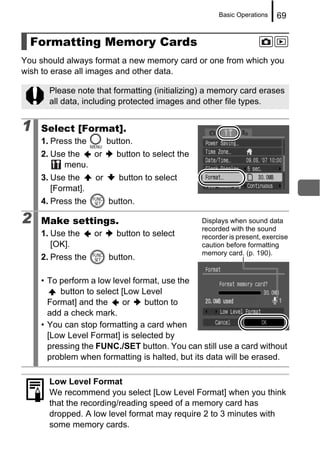 Basic Operations    69


  Formatting Memory Cards
You should always format a new memory card or one from which you
wish to erase all images and other data.

      Please note that formatting (initializing) a memory card erases
      all data, including protected images and other file types.


1   Select [Format].
    1. Press the        button.
    2. Use the  or        button to select the
          menu.
    3. Use the     or      button to select
       [Format].
    4. Press the        button.

2   Make settings.                               Displays when sound data
                                                 recorded with the sound
    1. Use the     or     button to select       recorder is present, exercise
       [OK].                                     caution before formatting
                                                 memory card. (p. 190).
    2. Press the        button.

    • To perform a low level format, use the
         button to select [Low Level
      Format] and the     or    button to
      add a check mark.
    • You can stop formatting a card when
      [Low Level Format] is selected by
      pressing the FUNC./SET button. You can still use a card without
      problem when formatting is halted, but its data will be erased.

      Low Level Format
      We recommend you select [Low Level Format] when you think
      that the recording/reading speed of a memory card has
      dropped. A low level format may require 2 to 3 minutes with
      some memory cards.
 