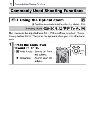 70   Commonly Used Shooting Functions


 Commonly Used Shooting Functions

          Using the Optical Zoom
                          See Functions Available in Each Shooting Mode (p. 270).

                Shooting Mode
The zoom can be adjusted from 35 – 210 mm (focal length) in 35mm
film equivalent terms. The zoom bar appears when you press the zoom
lever.

1    Press the zoom lever
     toward     or  .
     •    Wide Angle: Zooms out from
                      the subject.
     •    Telephoto: Zooms in on the
                      subject.
 