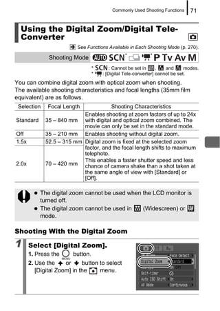 Commonly Used Shooting Functions     71


  Using the Digital Zoom/Digital Tele-
  Converter
                           See Functions Available in Each Shooting Mode (p. 270).
                                                 *           *
               Shooting Mode
                                   *       : Cannot be set in     ,   and      modes.
                                   *   : [Digital Tele-converter] cannot be set.
You can combine digital zoom with optical zoom when shooting.
The available shooting characteristics and focal lengths (35mm film
equivalent) are as follows.
 Selection    Focal Length            Shooting Characteristics
                           Enables shooting at zoom factors of up to 24x
Standard     35 – 840 mm with digital and optical zoom combined. The
                           movie can only be set in the standard mode.
Off          35 – 210 mm Enables shooting without digital zoom.
1.5x         52.5 – 315 mm Digital zoom is fixed at the selected zoom
                           factor, and the focal length shifts to maximum
                           telephoto.
                           This enables a faster shutter speed and less
2.0x         70 – 420 mm chance of camera shake than a shot taken at
                           the same angle of view with [Standard] or
                           [Off].

           The digital zoom cannot be used when the LCD monitor is
           turned off.
           The digital zoom cannot be used in   (Widescreen) or
           mode.

Shooting With the Digital Zoom

1      Select [Digital Zoom].
       1. Press the      button.
       2. Use the     or     button to select
          [Digital Zoom] in the     menu.
 