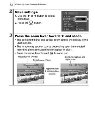 72   Commonly Used Shooting Functions



2    Make settings.
     1. Use the     or       button to select
        [Standard].
     2. Press the         button.




3    Press the zoom lever toward                        and shoot.
     • The combined digital and optical zoom setting will display in the
       LCD monitor.
     • The image may appear coarse depending upon the selected
       recording pixels (the zoom factor appear in blue).
     • Press the zoom lever toward       to zoom out.
        Optical zoom (White)                            Combined optical and
                         Digital zoom (Blue)            digital zoom



                                      Approximately
                                      2 seconds later
 