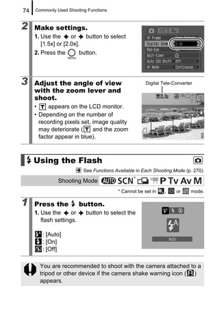 74   Commonly Used Shooting Functions



2    Make settings.
     1. Use the      or      button to select
        [1.5x] or [2.0x].
     2. Press the         button.




3    Adjust the angle of view                           Digital Tele-Converter
     with the zoom lever and
     shoot.
     •     appears on the LCD monitor.
     • Depending on the number of
       recording pixels set, image quality
       may deteriorate (     and the zoom
       factor appear in blue).



     Using the Flash
                            See Functions Available in Each Shooting Mode (p. 270).
                                                  *
               Shooting Mode
                                           * Cannot be set in    ,    or     mode.

1    Press the            button.
     1. Use the      or      button to select the
        flash settings.

        : [Auto]
        : [On]
        : [Off]

       You are recommended to shoot with the camera attached to a
       tripod or other device if the camera shake warning icon ( )
       appears.
 