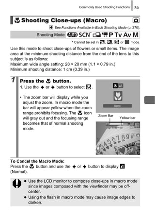 Commonly Used Shooting Functions    75


     Shooting Close-ups (Macro)
                        See Functions Available in Each Shooting Mode (p. 270).
                                               *
              Shooting Mode
                                   * Cannot be set in     ,   ,   or      mode.
Use this mode to shoot close-ups of flowers or small items. The image
area at the minimum shooting distance from the end of the lens to this
subject is as follows:
Maximum wide angle setting: 28 × 20 mm (1.1 × 0.79 in.)
Minimum shooting distance: 1 cm (0.39 in.)

1    Press the          button.
     1. Use the    or    button to select          .

     • The zoom bar will display while you
       adjust the zoom. In macro mode the
       bar will appear yellow when the zoom
       range prohibits focusing. The     icon
                                                       Zoom Bar
       will gray out and the focusing range                       Yellow bar
       becomes that of normal shooting
       mode.




To Cancel the Macro Mode:
Press the   button and use the        or     button to display
(Normal).

         Use the LCD monitor to compose close-ups in macro mode
         since images composed with the viewfinder may be off-
         center.
         Using the flash in macro mode may cause image edges to
         darken.
 