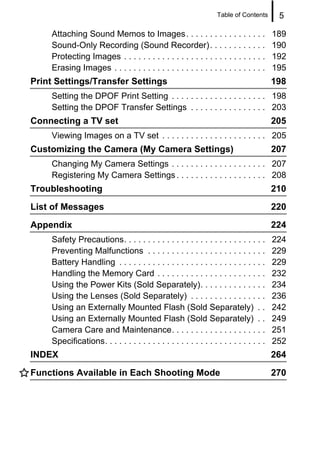 Table of Contents      5

    Attaching Sound Memos to Images . . . . . . . . . . . . . . . . .                   189
    Sound-Only Recording (Sound Recorder). . . . . . . . . . . .                        190
    Protecting Images . . . . . . . . . . . . . . . . . . . . . . . . . . . . . .       192
    Erasing Images . . . . . . . . . . . . . . . . . . . . . . . . . . . . . . . .      195
Print Settings/Transfer Settings                                                        198
    Setting the DPOF Print Setting . . . . . . . . . . . . . . . . . . . . 198
    Setting the DPOF Transfer Settings . . . . . . . . . . . . . . . . 203
Connecting a TV set                                                                     205
    Viewing Images on a TV set . . . . . . . . . . . . . . . . . . . . . . 205
Customizing the Camera (My Camera Settings)                                             207
    Changing My Camera Settings . . . . . . . . . . . . . . . . . . . . 207
    Registering My Camera Settings . . . . . . . . . . . . . . . . . . . 208
Troubleshooting                                                                         210
List of Messages                                                                        220
Appendix                                                                                224
    Safety Precautions. . . . . . . . . . . . . . . . . . . . . . . . . . . . . .       224
    Preventing Malfunctions . . . . . . . . . . . . . . . . . . . . . . . . .           229
    Battery Handling . . . . . . . . . . . . . . . . . . . . . . . . . . . . . . .      229
    Handling the Memory Card . . . . . . . . . . . . . . . . . . . . . . .              232
    Using the Power Kits (Sold Separately). . . . . . . . . . . . . .                   234
    Using the Lenses (Sold Separately) . . . . . . . . . . . . . . . .                  236
    Using an Externally Mounted Flash (Sold Separately) . .                             242
    Using an Externally Mounted Flash (Sold Separately) . .                             249
    Camera Care and Maintenance. . . . . . . . . . . . . . . . . . . .                  251
    Specifications. . . . . . . . . . . . . . . . . . . . . . . . . . . . . . . . . .   252
INDEX                                                                                   264
Functions Available in Each Shooting Mode                                               270
 