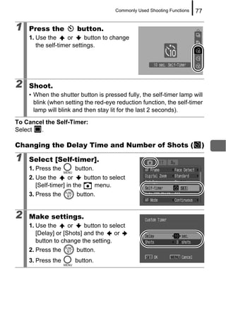 Commonly Used Shooting Functions   77

1   Press the          button.
    1. Use the      or     button to change
       the self-timer settings.




2   Shoot.
    • When the shutter button is pressed fully, the self-timer lamp will
      blink (when setting the red-eye reduction function, the self-timer
      lamp will blink and then stay lit for the last 2 seconds).

To Cancel the Self-Timer:
Select  .

Changing the Delay Time and Number of Shots (                              )

1   Select [Self-timer].
    1. Press the      button.
    2. Use the       or    button to select
       [Self-timer] in the     menu.
    3. Press the       button.


2   Make settings.
    1. Use the      or    button to select
       [Delay] or [Shots] and the     or
       button to change the setting.
    2. Press the       button.
    3. Press the      button.
 