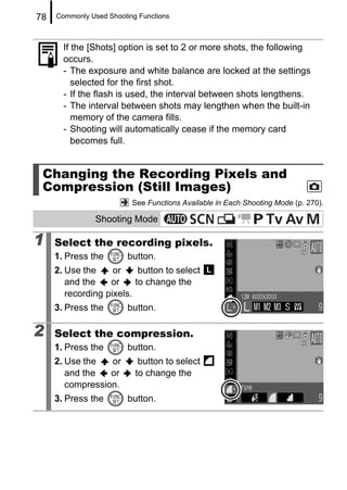 78   Commonly Used Shooting Functions



       If the [Shots] option is set to 2 or more shots, the following
       occurs.
       - The exposure and white balance are locked at the settings
          selected for the first shot.
       - If the flash is used, the interval between shots lengthens.
       - The interval between shots may lengthen when the built-in
          memory of the camera fills.
       - Shooting will automatically cease if the memory card
          becomes full.


 Changing the Recording Pixels and
 Compression (Still Images)
                          See Functions Available in Each Shooting Mode (p. 270).

                Shooting Mode

1    Select the recording pixels.
     1. Press the        button.
     2. Use the     or     button to select
        and the    or     to change the
        recording pixels.
     3. Press the        button.

2    Select the compression.
     1. Press the        button.
     2. Use the   or        button to select
        and the   or       to change the
        compression.
     3. Press the        button.
 