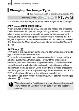 80   Commonly Used Shooting Functions



  Changing the Image Type
                          See Functions Available in Each Shooting Mode (p. 270).

                Shooting Mode
This camera records images as either JPEG images or RAW images.

JPEG image ( / / / / / )
When pictures are taken as JPEG images, the images are processed
inside the camera for optimum image quality, and also compressed to
allow a larger number of images to be stored on the memory card.
However, the compression process is irreversible, meaning that the
original image data cannot be recovered once it has been compressed.
See Changing the Recording Pixels and Compression (Still Images)
(p. 78).

RAW image ( )
RAW data is the data output by the imaging element and converted to
digital data which is recorded as is.
This results in images with almost no deterioration in image quality and
a higher quality than JPEG images. To view RAW images on a
computer, you need to use the supplied software (ZoomBrowser EX/
ImageBrowser), which also lets you broadly adjust images without
deterioration in image quality. Using the software’s image processing
functions, you can take the adjusted image data and convert it a JPEG,
TIFF or other type of image in line with your intended use.
You cannot use direct print or make print (DPOF) settings with images
taken with     , however.

       When downloading RAW images and simultaneously recorded
       JPEG images on Windows XP, be sure to use the supplied
       software.
 