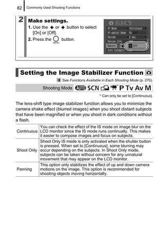 82   Commonly Used Shooting Functions



 2    Make settings.
      1. Use the      or     button to select
         [On] or [Off].
      2. Press the         button.




  Setting the Image Stabilizer Function
                           See Functions Available in Each Shooting Mode (p. 270).
                                                            *
              Shooting Mode
                                                 * Can only be set to [Continuous].

The lens-shift type image stabilizer function allows you to minimize the
camera shake effect (blurred images) when you shoot distant subjects
that have been magnified or when you shoot in dark conditions without
a flash.
           You can check the effect of the IS mode on image blur on the
Continuous LCD monitor since the IS mode runs continually. This makes
           it easier to compose images and focus on subjects.
           Shoot Only IS mode is only activated when the shutter button
           is pressed. When set to [Continuous], some blurring may
Shoot Only occur depending on the subjects. In Shoot Only mode,
           subjects can be taken without concern for any unnatural
           movement that may appear on the LCD monitor.
           This option only stabilizes the effect of up and down camera
Panning    motions on the image. This option is recommended for
           shooting objects moving horizontally.
 