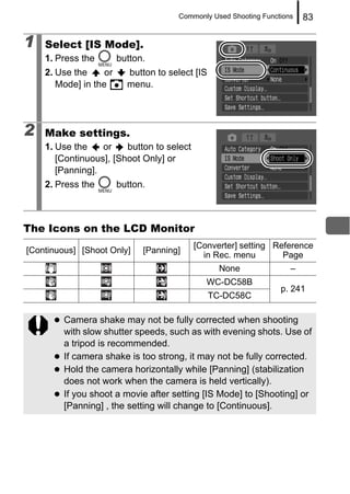 Commonly Used Shooting Functions   83

1   Select [IS Mode].
    1. Press the        button.
    2. Use the     or     button to select [IS
       Mode] in the       menu.




2   Make settings.
    1. Use the    or    button to select
       [Continuous], [Shoot Only] or
       [Panning].
    2. Press the        button.



The Icons on the LCD Monitor
                                           [Converter] setting Reference
[Continuous] [Shoot Only]     [Panning]
                                             in Rec. menu        Page
                                                   None              –
                                              WC-DC58B
                                                                  p. 241
                                                 TC-DC58C

         Camera shake may not be fully corrected when shooting
         with slow shutter speeds, such as with evening shots. Use of
         a tripod is recommended.
         If camera shake is too strong, it may not be fully corrected.
         Hold the camera horizontally while [Panning] (stabilization
         does not work when the camera is held vertically).
         If you shoot a movie after setting [IS Mode] to [Shooting] or
         [Panning] , the setting will change to [Continuous].
 