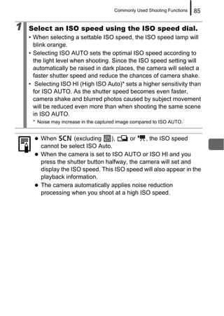 Commonly Used Shooting Functions   85

1   Select an ISO speed using the ISO speed dial.
    • When selecting a settable ISO speed, the ISO speed lamp will
      blink orange.
    • Selecting ISO AUTO sets the optimal ISO speed according to
      the light level when shooting. Since the ISO speed setting will
      automatically be raised in dark places, the camera will select a
      faster shutter speed and reduce the chances of camera shake.
    • Selecting ISO HI (High ISO Auto)* sets a higher sensitivity than
      for ISO AUTO. As the shutter speed becomes even faster,
      camera shake and blurred photos caused by subject movement
      will be reduced even more than when shooting the same scene
      in ISO AUTO.
     * Noise may increase in the captured image compared to ISO AUTO.


        When         (excluding    ),     or    , the ISO speed
        cannot be select ISO Auto.
        When the camera is set to ISO AUTO or ISO HI and you
        press the shutter button halfway, the camera will set and
        display the ISO speed. This ISO speed will also appear in the
        playback information.
        The camera automatically applies noise reduction
        processing when you shoot at a high ISO speed.
 