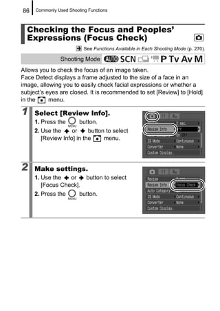 86   Commonly Used Shooting Functions



  Checking the Focus and Peoples’
  Expressions (Focus Check)
                          See Functions Available in Each Shooting Mode (p. 270).

                Shooting Mode
Allows you to check the focus of an image taken.
Face Detect displays a frame adjusted to the size of a face in an
image, allowing you to easily check facial expressions or whether a
subject’s eyes are closed. It is recommended to set [Review] to [Hold]
in the     menu.

1    Select [Review Info].
     1. Press the       button.
     2. Use the     or     button to select
        [Review Info] in the     menu.




2    Make settings.
     1. Use the   or       button to select
        [Focus Check].
     2. Press the       button.
 