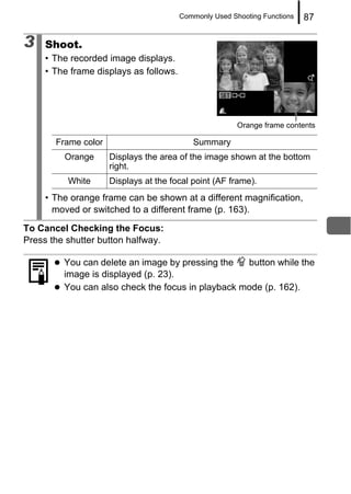 Commonly Used Shooting Functions   87

3    Shoot.
     • The recorded image displays.
     • The frame displays as follows.




                                                        Orange frame contents

       Frame color                         Summary
         Orange      Displays the area of the image shown at the bottom
                     right.
          White      Displays at the focal point (AF frame).
     • The orange frame can be shown at a different magnification,
       moved or switched to a different frame (p. 163).
To Cancel Checking the Focus:
Press the shutter button halfway.

         You can delete an image by pressing the   button while the
         image is displayed (p. 23).
         You can also check the focus in playback mode (p. 162).
 