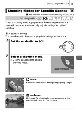 Shooting Using the Mode Dial   89


  Shooting Modes for Specific Scenes
                         See Functions Available in Each Shooting Mode (p. 270).

               Shooting Mode
When a shooting mode appropriate for the shooting conditions is
selected, the camera automatically adjusts settings for optimal
shooting.

     (Special Scene)
You can shoot with the most appropriate settings for the scene.

1    Set the mode dial to                  .




2    Select a shooting mode.
     1. Use the control dial to select a
        shooting mode.




                          Portrait
                      Produces a soft effect when photographing people.




                          Landscape
                      Optimized for shooting landscape scenes which
                      contain both near and far subjects.
 