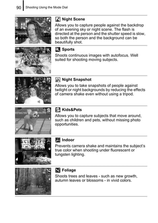 90   Shooting Using the Mode Dial


                             Night Scene
                        Allows you to capture people against the backdrop
                        of an evening sky or night scene. The flash is
                        directed at the person and the shutter speed is slow,
                        so both the person and the background can be
                        beautifully shot.
                             Sports
                        Shoots continuous images with autofocus. Well
                        suited for shooting moving subjects.




                             Night Snapshot
                        Allows you to take snapshots of people against
                        twilight or night backgrounds by reducing the effects
                        of camera shake even without using a tripod.


                             Kids&Pets
                        Allows you to capture subjects that move around,
                        such as children and pets, without missing photo
                        opportunities.


                             Indoor
                        Prevents camera shake and maintains the subject’s
                        true color when shooting under fluorescent or
                        tungsten lighting.


                            Foliage
                        Shoots trees and leaves - such as new growth,
                        autumn leaves or blossoms - in vivid colors.
 
