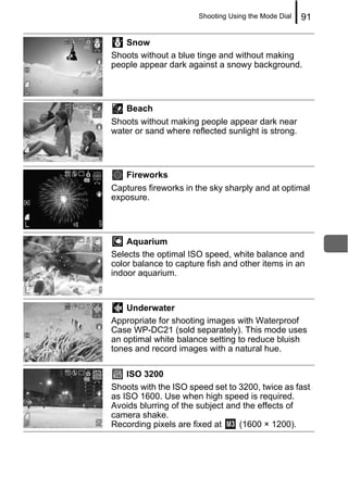 Shooting Using the Mode Dial   91

   Snow
Shoots without a blue tinge and without making
people appear dark against a snowy background.




   Beach
Shoots without making people appear dark near
water or sand where reflected sunlight is strong.




   Fireworks
Captures fireworks in the sky sharply and at optimal
exposure.




    Aquarium
Selects the optimal ISO speed, white balance and
color balance to capture fish and other items in an
indoor aquarium.


    Underwater
Appropriate for shooting images with Waterproof
Case WP-DC21 (sold separately). This mode uses
an optimal white balance setting to reduce bluish
tones and record images with a natural hue.

    ISO 3200
Shoots with the ISO speed set to 3200, twice as fast
as ISO 1600. Use when high speed is required.
Avoids blurring of the subject and the effects of
camera shake.
Recording pixels are fixed at     (1600 × 1200).
 