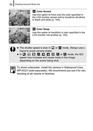 92   Shooting Using the Mode Dial


                            Color Accent
                        Use this option to have only the color specified in
                        the LCD monitor remain and to transform all others
                        to black and white (p. 144).



                           Color Swap
                        Use this option to transform a color specified in the
                        LCD monitor into another (p. 145).




          The shutter speed is slow in   or    mode. Always use a
          tripod to avoid camera shake.
          In    ,    ,   ,   ,   ,    , ,    or    mode, the ISO
          speed may increase and cause noise in the image
          depending on the scene being shot.

       To shoot underwater, install the camera in Waterproof Case
       WP-DC21 (sold separately). We recommend you use it for rain,
       shooting at ski resorts or beaches.
 