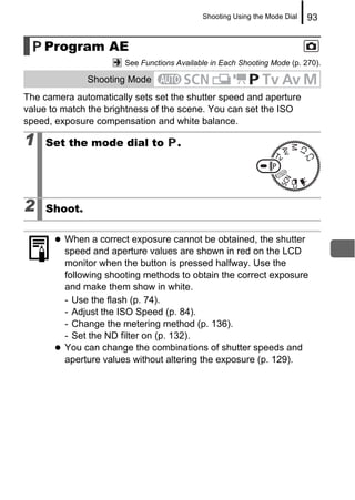 Shooting Using the Mode Dial   93


    Program AE
                       See Functions Available in Each Shooting Mode (p. 270).

              Shooting Mode
The camera automatically sets set the shutter speed and aperture
value to match the brightness of the scene. You can set the ISO
speed, exposure compensation and white balance.

1    Set the mode dial to            .




2    Shoot.

         When a correct exposure cannot be obtained, the shutter
         speed and aperture values are shown in red on the LCD
         monitor when the button is pressed halfway. Use the
         following shooting methods to obtain the correct exposure
         and make them show in white.
         - Use the flash (p. 74).
         - Adjust the ISO Speed (p. 84).
         - Change the metering method (p. 136).
         - Set the ND filter on (p. 132).
         You can change the combinations of shutter speeds and
         aperture values without altering the exposure (p. 129).
 