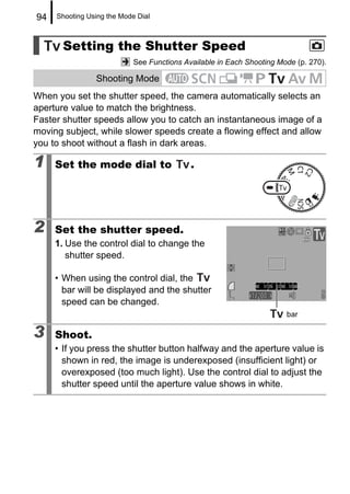94   Shooting Using the Mode Dial



       Setting the Shutter Speed
                            See Functions Available in Each Shooting Mode (p. 270).

                Shooting Mode
When you set the shutter speed, the camera automatically selects an
aperture value to match the brightness.
Faster shutter speeds allow you to catch an instantaneous image of a
moving subject, while slower speeds create a flowing effect and allow
you to shoot without a flash in dark areas.

1    Set the mode dial to                   .




2    Set the shutter speed.
     1. Use the control dial to change the
        shutter speed.

     • When using the control dial, the
       bar will be displayed and the shutter
       speed can be changed.
                                                                       bar

3    Shoot.
     • If you press the shutter button halfway and the aperture value is
       shown in red, the image is underexposed (insufficient light) or
       overexposed (too much light). Use the control dial to adjust the
       shutter speed until the aperture value shows in white.
 