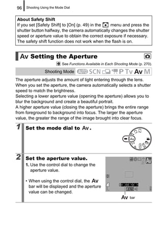 96   Shooting Using the Mode Dial


About Safety Shift
If you set [Safety Shift] to [On] (p. 49) in the menu and press the
shutter button halfway, the camera automatically changes the shutter
speed or aperture value to obtain the correct exposure if necessary.
The safety shift function does not work when the flash is on.


       Setting the Aperture
                            See Functions Available in Each Shooting Mode (p. 270).

                Shooting Mode
The aperture adjusts the amount of light entering through the lens.
When you set the aperture, the camera automatically selects a shutter
speed to match the brightness.
Selecting a lower aperture value (opening the aperture) allows you to
blur the background and create a beautiful portrait.
A higher aperture value (closing the aperture) brings the entire range
from foreground to background into focus. The larger the aperture
value, the greater the range of the image brought into clear focus.

1    Set the mode dial to                   .




2    Set the aperture value.
     1. Use the control dial to change the
        aperture value.

     • When using the control dial, the
       bar will be displayed and the aperture
       value can be changed.
                                                                     bar
 