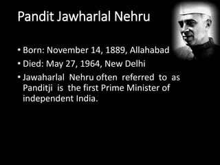 Pandit Jawharlal Nehru 
• Born: November 14, 1889, Allahabad 
• Died: May 27, 1964, New Delhi 
• Jawaharlal Nehru often referred to as 
Panditji is the first Prime Minister of 
independent India. 
 