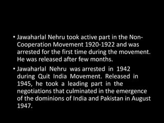 • Jawaharlal Nehru took active part in the Non- 
Cooperation Movement 1920-1922 and was 
arrested for the first time during the movement. 
He was released after few months. 
• Jawaharlal Nehru was arrested in 1942 
during Quit India Movement. Released in 
1945, he took a leading part in the 
negotiations that culminated in the emergence 
of the dominions of India and Pakistan in August 
1947. 
 