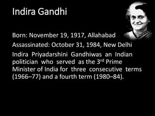 Indira Gandhi 
Born: November 19, 1917, Allahabad 
Assassinated: October 31, 1984, New Delhi 
Indira Priyadarshini Gandhiwas an Indian 
politician who served as the 3rd Prime 
Minister of India for three consecutive terms 
(1966–77) and a fourth term (1980–84). 
 