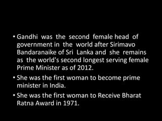 • Gandhi was the second female head of 
government in the world after Sirimavo 
Bandaranaike of Sri Lanka and she remains 
as the world's second longest serving female 
Prime Minister as of 2012. 
• She was the first woman to become prime 
minister in India. 
• She was the first woman to Receive Bharat 
Ratna Award in 1971. 
 