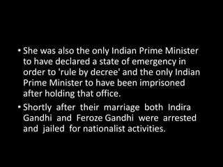 • She was also the only Indian Prime Minister 
to have declared a state of emergency in 
order to 'rule by decree' and the only Indian 
Prime Minister to have been imprisoned 
after holding that office. 
• Shortly after their marriage both Indira 
Gandhi and Feroze Gandhi were arrested 
and jailed for nationalist activities. 
 