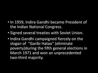 • In 1959, Indira Gandhi became President of 
the Indian National Congress. 
• Signed several treaties with Soviet Union. 
• Indira Gandhi campaigned fiercely on the 
slogan of "Garibi Hatao" (eliminate 
poverty)during the fifth general elections in 
March 1971 and won an unprecedented 
two-third majority. 
 