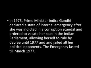 • In 1975, Prime Minister Indira Gandhi 
declared a state of internal emergency after 
she was indicted in a corruption scandal and 
ordered to vacate her seat in the Indian 
Parliament, allowing herself to rule by 
decree until 1977 and and jailed all her 
political opponents. The Emergency lasted 
till March 1977. 
 