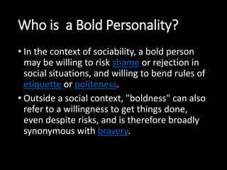 Who is a Bold Personality? 
• In the context of sociability, a bold person 
may be willing to risk shame or rejection in 
social situations, and willing to bend rules of 
etiquette or politeness. 
• Outside a social context, "boldness" can also 
refer to a willingness to get things done, 
even despite risks, and is therefore broadly 
synonymous with bravery. 
 