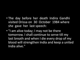 • The day before her death Indira Gandhi 
visited Orissa on 30 October 1984 where 
she gave her last speech: 
• "I am alive today; I may not be there 
tomorrow. I shall continue to serve till my 
last breath and when I die every drop of my 
blood will strengthen India and keep a united 
India alive." 
 