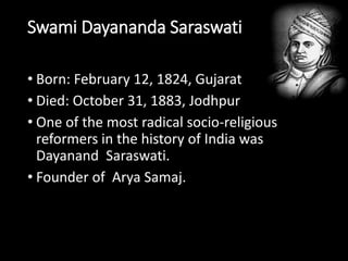 Swami Dayananda Saraswati 
• Born: February 12, 1824, Gujarat 
• Died: October 31, 1883, Jodhpur 
• One of the most radical socio-religious 
reformers in the history of India was 
Dayanand Saraswati. 
• Founder of Arya Samaj. 
 