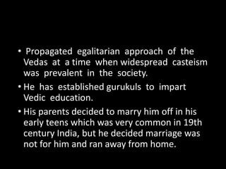 • Propagated egalitarian approach of the 
Vedas at a time when widespread casteism 
was prevalent in the society. 
• He has established gurukuls to impart 
Vedic education. 
• His parents decided to marry him off in his 
early teens which was very common in 19th 
century India, but he decided marriage was 
not for him and ran away from home. 
 