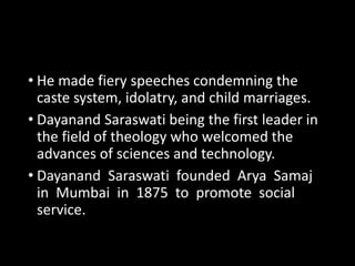 • He made fiery speeches condemning the 
caste system, idolatry, and child marriages. 
• Dayanand Saraswati being the first leader in 
the field of theology who welcomed the 
advances of sciences and technology. 
• Dayanand Saraswati founded Arya Samaj 
in Mumbai in 1875 to promote social 
service. 
 